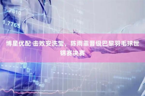 博星优配 击败安洗莹，陈雨菲晋级巴黎羽毛球世锦赛决赛
