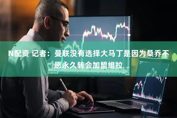 N配资 记者：曼联没有选择大马丁是因为桑乔不愿永久转会加盟维拉