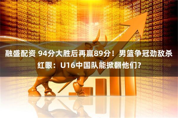 融盛配资 94分大胜后再赢89分！男篮争冠劲敌杀红眼：U16中国队能掀翻他们？