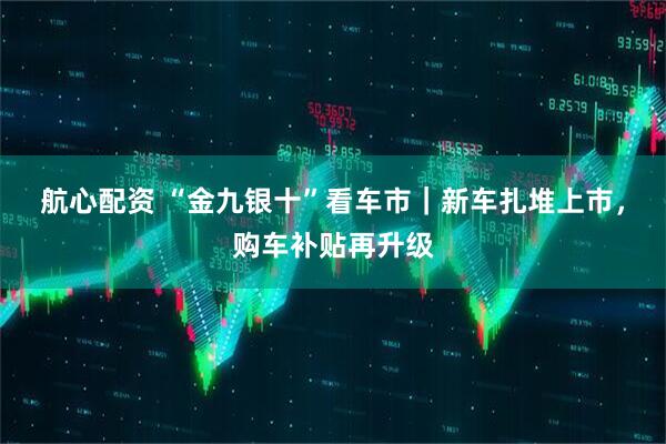 航心配资 “金九银十”看车市｜新车扎堆上市，购车补贴再升级
