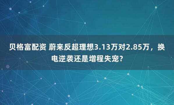 贝格富配资 蔚来反超理想3.13万对2.85万，换电逆袭还是增程失宠？