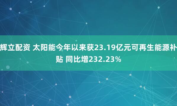 辉立配资 太阳能今年以来获23.19亿元可再生能源补贴 同比增232.23%