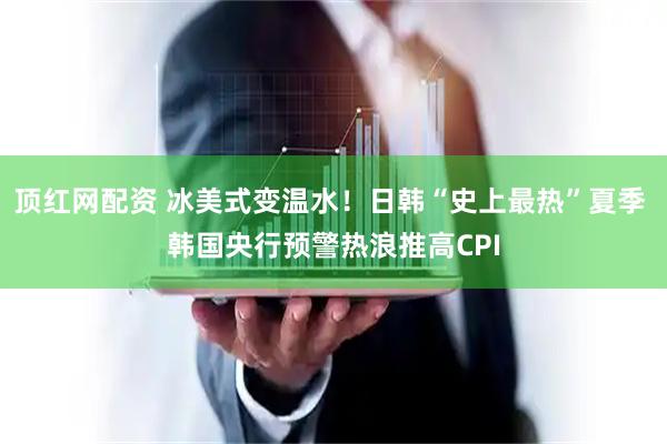 顶红网配资 冰美式变温水！日韩“史上最热”夏季 韩国央行预警热浪推高CPI