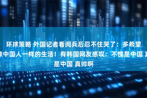 环球策略 外国记者看阅兵后忍不住哭了：多希望过上像中国人一样的生活！有韩国网友感叹：不愧是中国 真帅啊