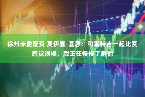 徐州赤盈配资 莫伊塞-基恩：和雷特吉一起比赛感觉很棒，我正在慢慢了解他