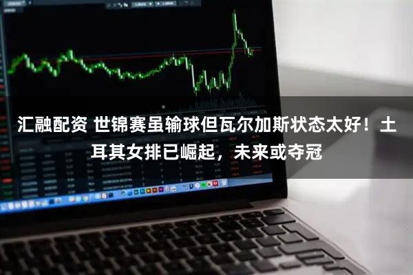 汇融配资 世锦赛虽输球但瓦尔加斯状态太好！土耳其女排已崛起，未来或夺冠