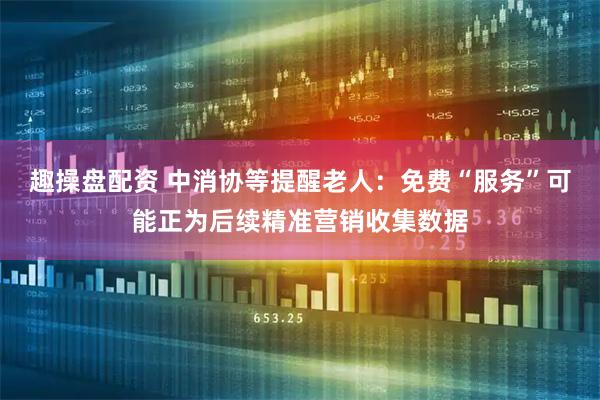 趣操盘配资 中消协等提醒老人：免费“服务”可能正为后续精准营销收集数据