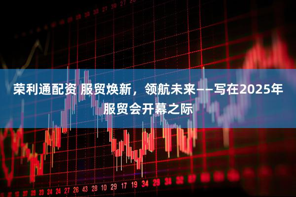 荣利通配资 服贸焕新，领航未来——写在2025年服贸会开幕之际