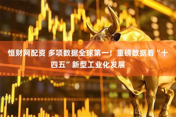 恒财网配资 多项数据全球第一！重磅数据看“十四五”新型工业化发展