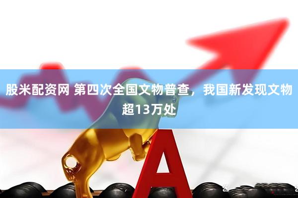 股米配资网 第四次全国文物普查，我国新发现文物超13万处