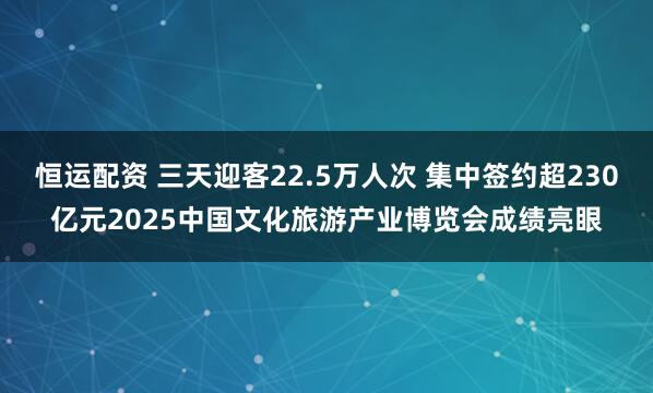 恒运配资 三天迎客22.5万人次 集中签约超230亿元2025中国文化旅游产业博览会成绩亮眼