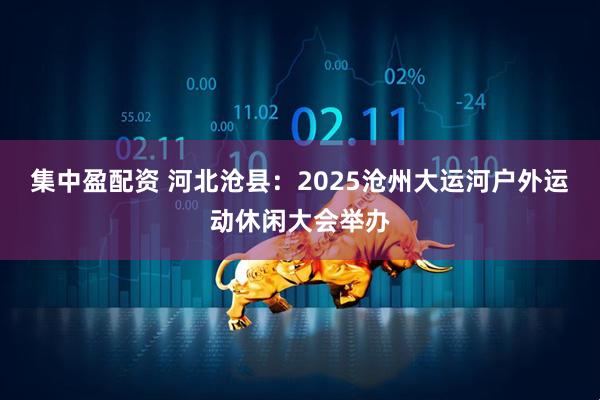 集中盈配资 河北沧县：2025沧州大运河户外运动休闲大会举办