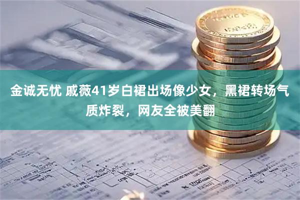 金诚无忧 戚薇41岁白裙出场像少女，黑裙转场气质炸裂，网友全被美翻