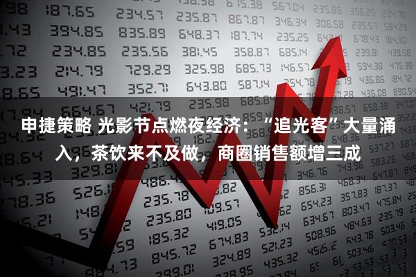 申捷策略 光影节点燃夜经济：“追光客”大量涌入，茶饮来不及做，商圈销售额增三成