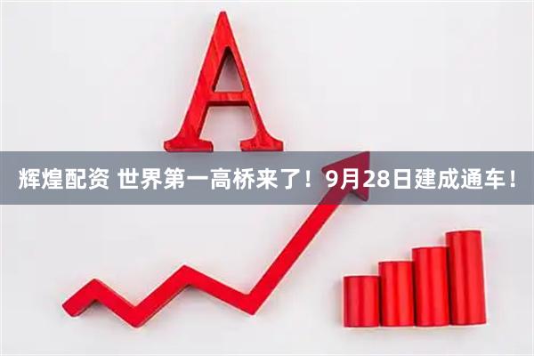 辉煌配资 世界第一高桥来了！9月28日建成通车！