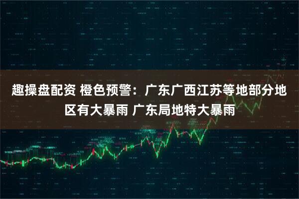 趣操盘配资 橙色预警：广东广西江苏等地部分地区有大暴雨 广东局地特大暴雨