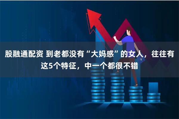 股融通配资 到老都没有“大妈感”的女人，往往有这5个特征，中一个都很不错
