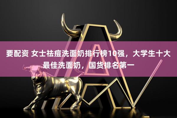 要配资 女士祛痘洗面奶排行榜10强，大学生十大最佳洗面奶，国货排名第一