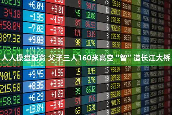 人人操盘配资 父子三人160米高空“智”造长江大桥