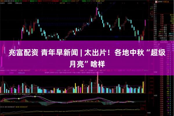 兆富配资 青年早新闻 | 太出片！各地中秋“超级月亮”啥样