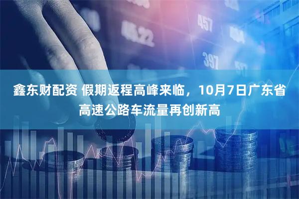 鑫东财配资 假期返程高峰来临，10月7日广东省高速公路车流量再创新高