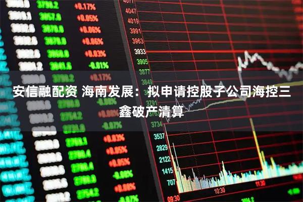 安信融配资 海南发展：拟申请控股子公司海控三鑫破产清算