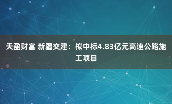 天盈财富 新疆交建：拟中标4.83亿元高速公路施工项目