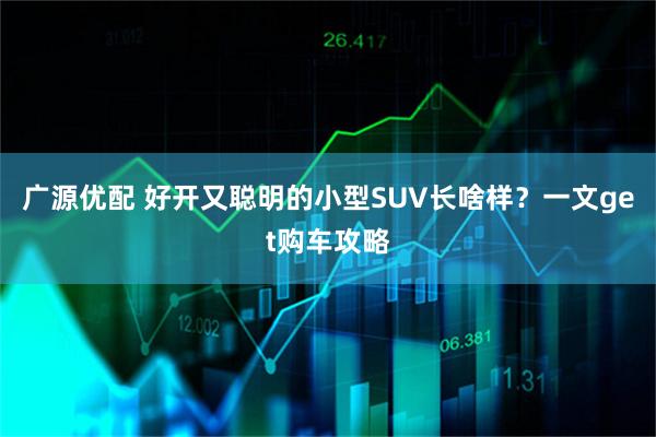 广源优配 好开又聪明的小型SUV长啥样？一文get购车攻略