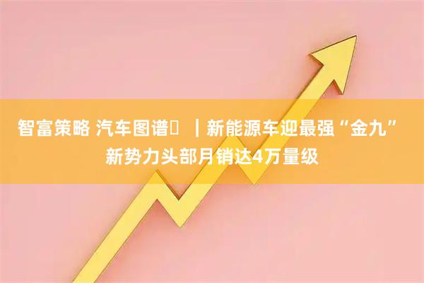 智富策略 汽车图谱⑳｜新能源车迎最强“金九” 新势力头部月销达4万量级
