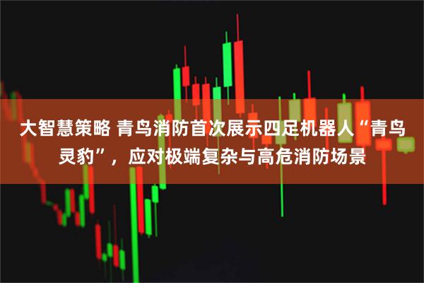 大智慧策略 青鸟消防首次展示四足机器人“青鸟灵豹”，应对极端复杂与高危消防场景