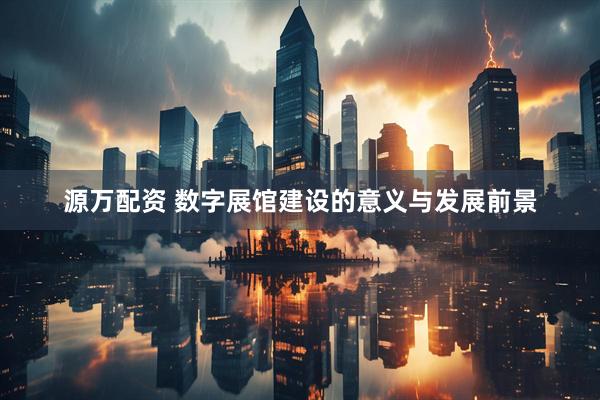 源万配资 数字展馆建设的意义与发展前景
