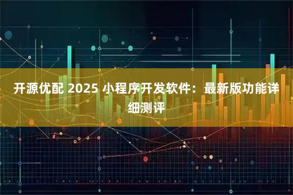 开源优配 2025 小程序开发软件：最新版功能详细测评