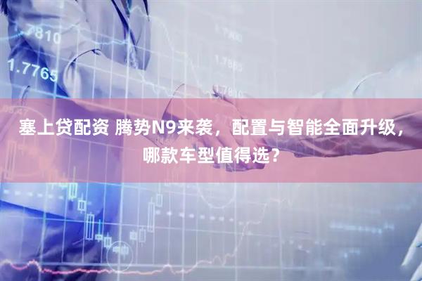 塞上贷配资 腾势N9来袭，配置与智能全面升级，哪款车型值得选？