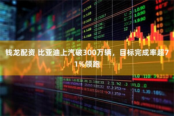 钱龙配资 比亚迪上汽破300万辆，目标完成率超71%领跑