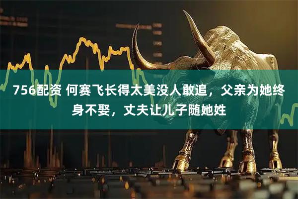 756配资 何赛飞长得太美没人敢追，父亲为她终身不娶，丈夫让儿子随她姓