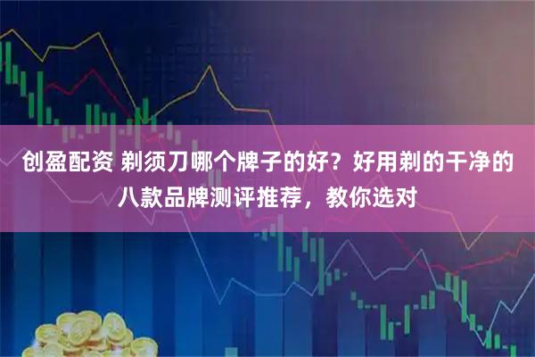 创盈配资 剃须刀哪个牌子的好？好用剃的干净的八款品牌测评推荐，教你选对