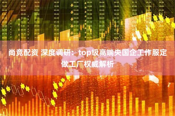 尚竞配资 深度调研：top级高端央国企工作服定做工厂权威解析
