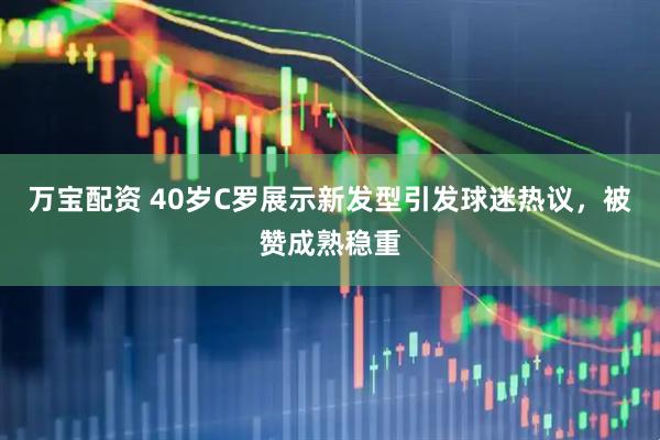 万宝配资 40岁C罗展示新发型引发球迷热议，被赞成熟稳重