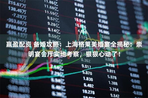赢盈配资 备婚攻略：上海格莱美婚宴全揭秘：崇明宴会厅实地考察，狠狠心动了！