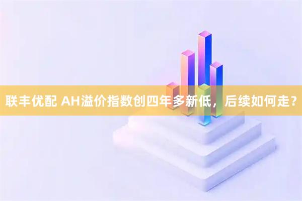 联丰优配 AH溢价指数创四年多新低，后续如何走？