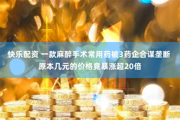 快乐配资 一款麻醉手术常用药被3药企合谋垄断 原本几元的价格竟暴涨超20倍