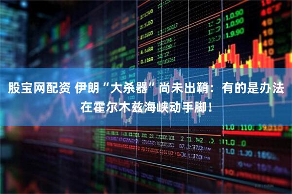 股宝网配资 伊朗“大杀器”尚未出鞘：有的是办法在霍尔木兹海峡动手脚！