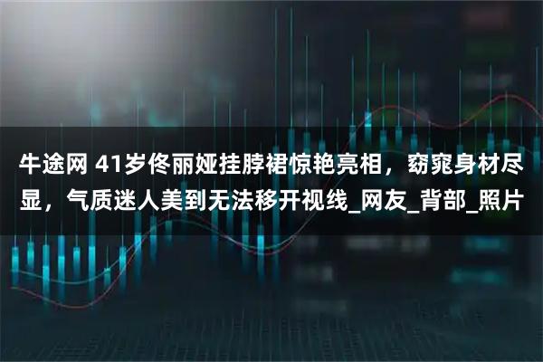 牛途网 41岁佟丽娅挂脖裙惊艳亮相，窈窕身材尽显，气质迷人美到无法移开视线_网友_背部_照片