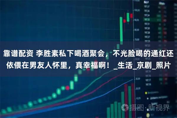 靠谱配资 李胜素私下喝酒聚会，不光脸喝的通红还依偎在男友人怀里，真幸福啊！_生活_京剧_照片