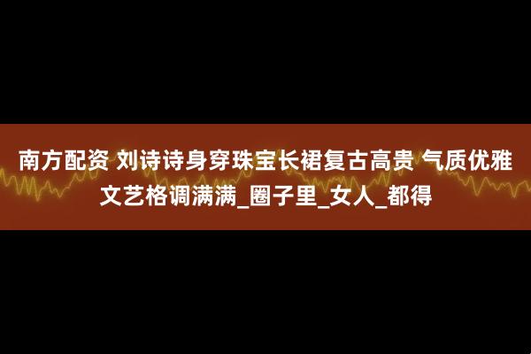 南方配资 刘诗诗身穿珠宝长裙复古高贵 气质优雅文艺格调满满_圈子里_女人_都得