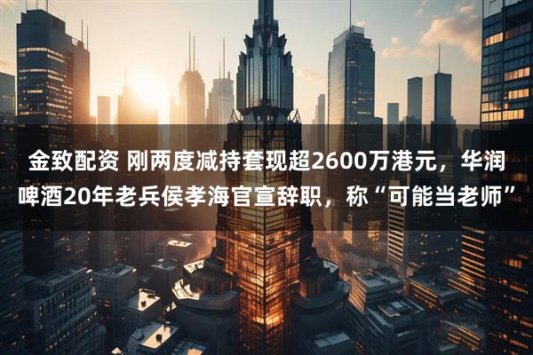 金致配资 刚两度减持套现超2600万港元，华润啤酒20年老兵侯孝海官宣辞职，称“可能当老师”