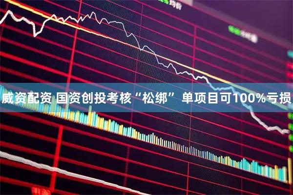 威资配资 国资创投考核“松绑” 单项目可100%亏损