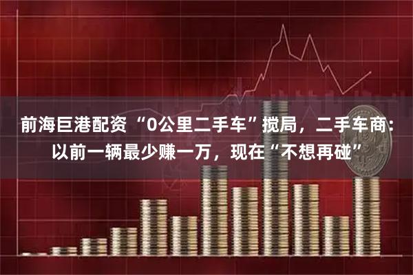 前海巨港配资 “0公里二手车”搅局，二手车商：以前一辆最少赚一万，现在“不想再碰”