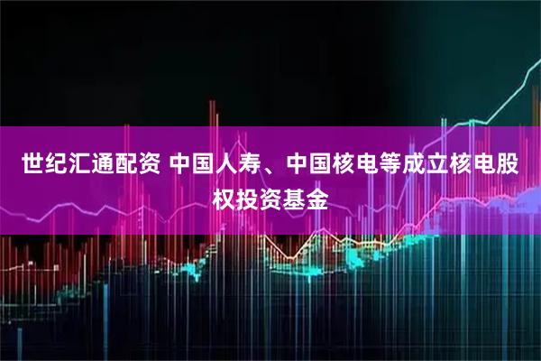 世纪汇通配资 中国人寿、中国核电等成立核电股权投资基金