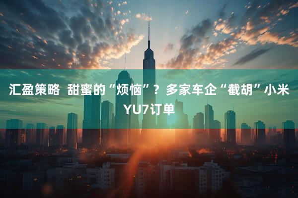 汇盈策略  甜蜜的“烦恼”？多家车企“截胡”小米YU7订单